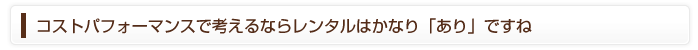 コストパフォーマンスで考えるならレンタルはかなり「あり」ですね