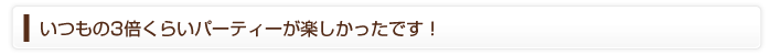 いつもの3倍くらいパーティーが楽しかったです！